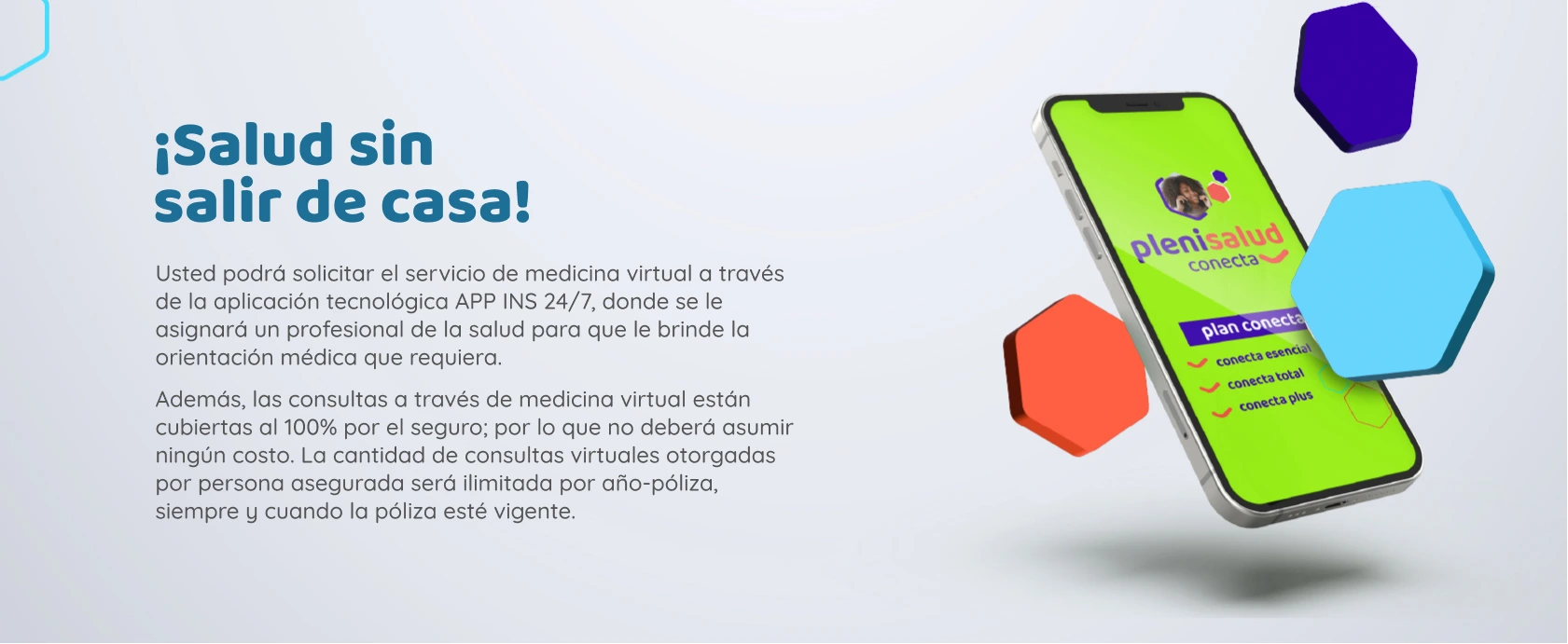 Consultas Ilimitadas por Medicina Virtual INS 24/7 Usted podrá solicitar el servicio de medicina virtual a través de la aplicación tecnológica APP INS 24/7, donde se le asignará un profesional de la salud para que le brinde la orientación médica que requiera. Además, las consultas a través de medicina virtual están cubiertas al 100% por el seguro; por lo que no deberá asumir ningún costo. La cantidad de consultas virtuales otorgadas por persona asegurada será ilimitada por año-póliza, siempre y cuando la póliza esté vigente.