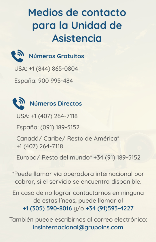 Imagen: Contactos unidad de asistencia. Números gratuitos: USA: +1(844) 865-0804, España: 900-995-484. Números directos: USA:+1(407)264-7118. España:(091)189-5152. Canadá/Caribe/Resto de América* +1(407)264-7118. Europa/Resto del Mundo* +34(91)189-5152. *Puede llamar vía operadora internacional por cobrar, si el servicio se encuentra disponible. En caso de no lograr contactar, puede llamar al +1(305)590-8016 y/o +34(91)593-4227. Puede escribir al correo: insinternacional@grupoins.com